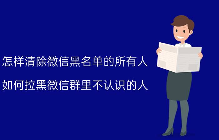 怎样清除微信黑名单的所有人 如何拉黑微信群里不认识的人？